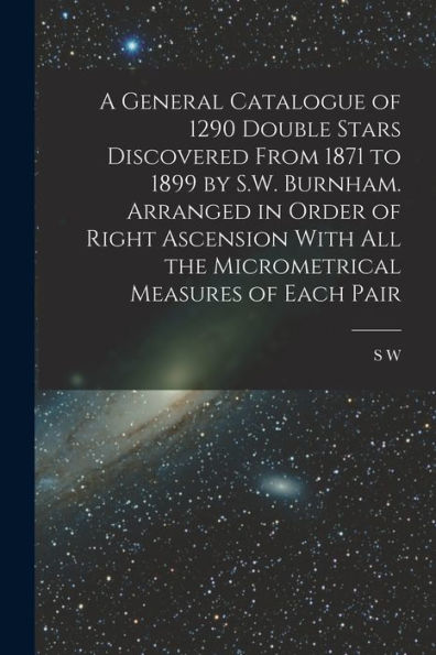 A General Catalogue Of 1290 Double Stars Discovered From 1871 To 1899 By S.W. Burnham. Arranged In Order Of Right Ascension With All The Micrometrical Measures Of Each Pair