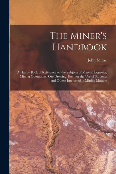 The Miner'S Handbook: A Handy Book Of Reference On The Subjects Of Mineral Deposits, Mining Operations, Ore Dressing, Etc. For The Use Of Students And Others Interested In Mining Matters
