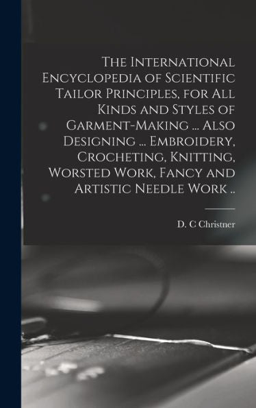 The International Encyclopedia Of Scientific Tailor Principles, For All Kinds And Styles Of Garment-Making ... Also Designing ... Embroidery, ... Work, Fancy And Artistic Needle Work ..