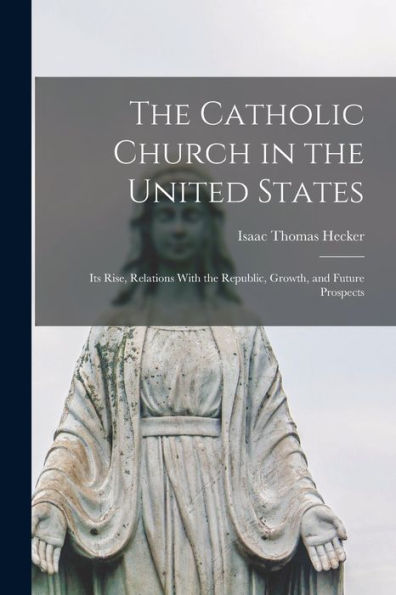 The Catholic Church In The United States: Its Rise, Relations With The Republic, Growth, And Future Prospects