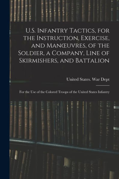 U.S. Infantry Tactics, For The Instruction, Exercise, And Manoeuvres, Of The Soldier, A Company, Line Of Skirmishers, And Battalion: For The Use Of The Colored Troops Of The United States Infantry