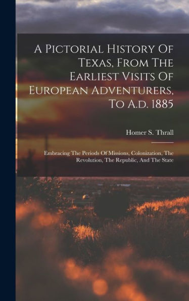 A Pictorial History Of Texas, From The Earliest Visits Of European Adventurers, To A.D. 1885: Embracing The Periods Of Missions, Colonization, The Revolution, The Republic, And The State