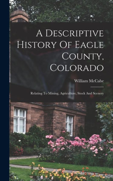 A Descriptive History Of Eagle County, Colorado: Relating To Mining, Agriculture, Stock And Scenery