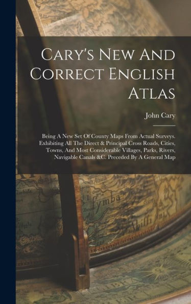 Cary'S New And Correct English Atlas: Being A New Set Of County Maps From Actual Surveys. Exhibiting All The Direct & Principal Cross Roads, Cities, ... Canals &C. Preceded By A General Map