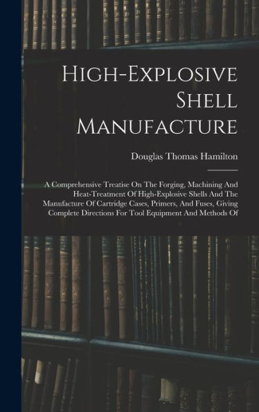 High-Explosive Shell Manufacture: A Comprehensive Treatise On The Forging, Machining And Heat-Treatment Of High-Explosive Shells And The Manufacture ... Directions For Tool Equipment And Methods Of