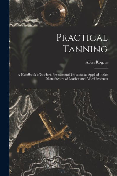 Practical Tanning; A Handbook Of Modern Practice And Processes As Applied In The Manufacture Of Leather And Allied Products