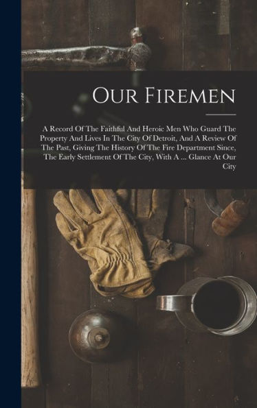 Our Firemen: A Record Of The Faithful And Heroic Men Who Guard The Property And Lives In The City Of Detroit, And A Review Of The Past, Giving The ... Of The City, With A ... Glance At Our City