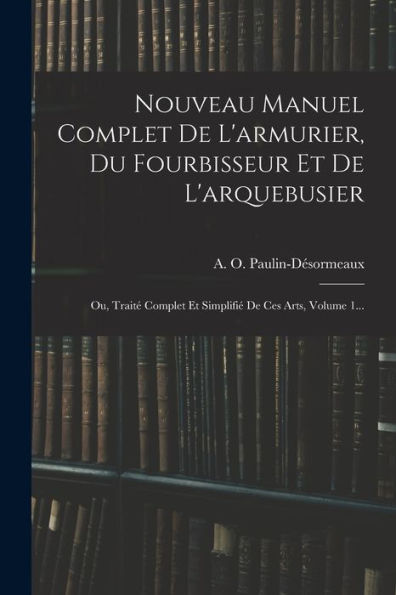 Nouveau Manuel Complet De L'Armurier, Du Fourbisseur Et De L'Arquebusier: Ou, Traité Complet Et Simplifié De Ces Arts, Volume 1... (French Edition)