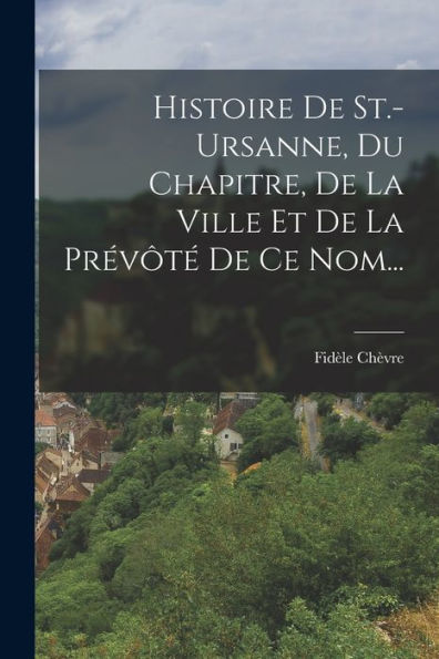 Histoire De St.-Ursanne, Du Chapitre, De La Ville Et De La Prévôté De Ce Nom... (French Edition)