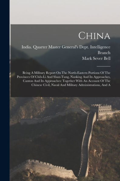 China: Being A Military Report On The North-Eastern Portions Of The Provinces Of Chih-Li And Shan-Tung, Nanking And Its Approaches, Canton And Its ... Naval And Military Administrations, And A