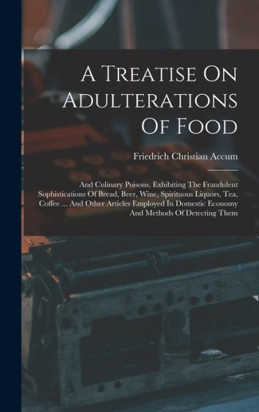 A Treatise On Adulterations Of Food: And Culinary Poisons, Exhibiting The Fraudulent Sophistications Of Bread, Beer, Wine, Spirituous Liquors, Tea, ... Economy And Methods Of Detecting Them