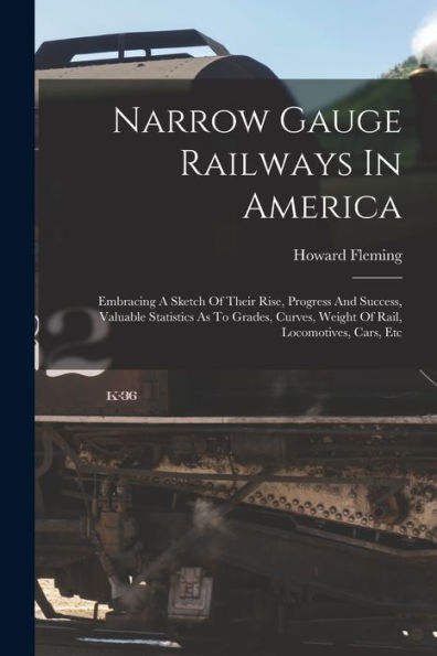 Narrow Gauge Railways In America: Embracing A Sketch Of Their Rise, Progress And Success, Valuable Statistics As To Grades, Curves, Weight Of Rail, Locomotives, Cars, Etc