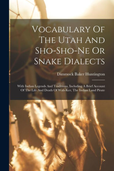 Vocabulary Of The Utah And Sho-Sho-Ne Or Snake Dialects: With Indian Legends And Traditions, Including A Brief Account Of The Life And Death Of Wah-Ker, The Indian Land Pirate