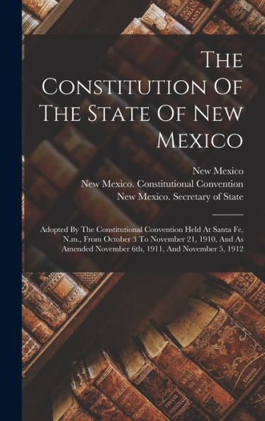 The Constitution Of The State Of New Mexico: Adopted By The Constitutional Convention Held At Santa Fe, N.M., From October 3 To November 21, 1910, And ... November 6Th, 1911, And November 5, 1912