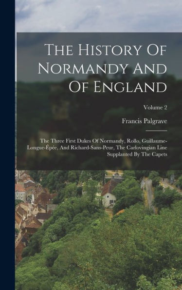 The History Of Normandy And Of England: The Three First Dukes Of Normandy, Rollo, Guillaume-Longue-Épée, And Richard-Sans-Peur, The Carlovingian Line Supplanted By The Capets; Volume 2