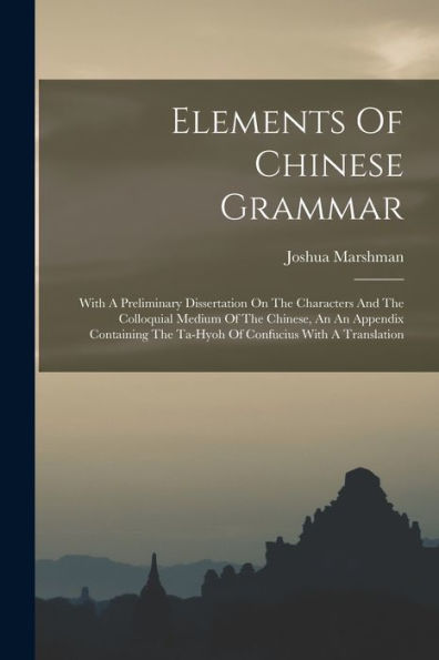 Elements Of Chinese Grammar: With A Preliminary Dissertation On The Characters And The Colloquial Medium Of The Chinese, An An Appendix Containing The Ta-Hyoh Of Confucius With A Translation