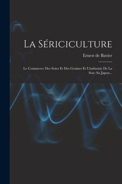 La Sériciculture: Le Commerce Des Soies Et Des Graines Et L'Industrie De La Soie Au Japon... (French Edition)