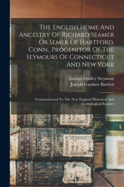 The English Home And Ancestry Of Richard Seamer Or Semer Of Hartford, Conn., Progenitor Of The Seymours Of Connecticut And New York: Communicated To ... England Historical And Genealogical Register