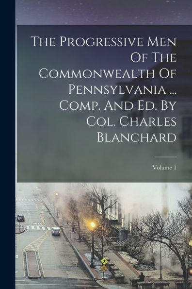 The Progressive Men Of The Commonwealth Of Pennsylvania ... Comp. And Ed. By Col. Charles Blanchard; Volume 1