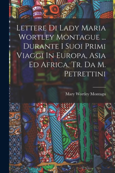 Lettere Di Lady Maria Wortley Montague ... Durante I Suoi Primi Viaggi In Europa, Asia Ed Africa, Tr. Da M. Petrettini (Italian Edition)