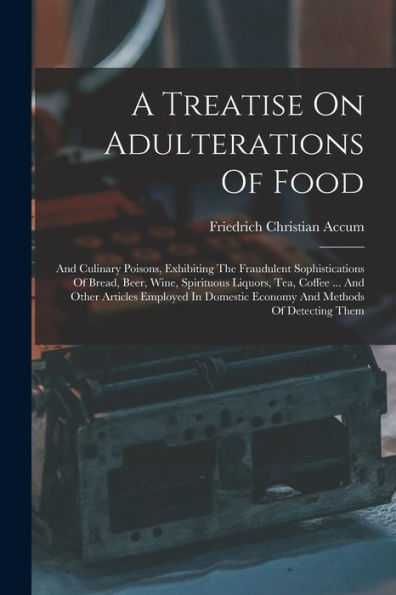 A Treatise On Adulterations Of Food: And Culinary Poisons, Exhibiting The Fraudulent Sophistications Of Bread, Beer, Wine, Spirituous Liquors, Tea, ... Economy And Methods Of Detecting Them