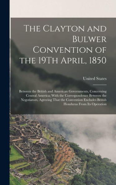 The Clayton And Bulwer Convention Of The 19Th April, 1850: Between The British And American Governments, Concerning Central America; With The ... Excludes British Honduras From Its Operation