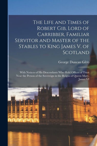 The Life And Times Of Robert Gib, Lord Of Carribber, Familiar Servitor And Master Of The Stables To King James V. Of Scotland: With Notices Of His ... In The Reigns Of Queen Mary, James Vi