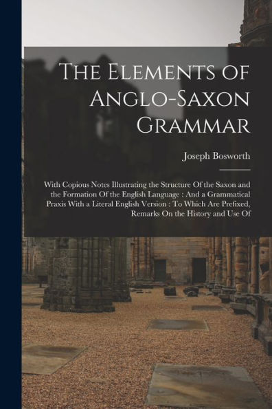 The Elements Of Anglo-Saxon Grammar: With Copious Notes Illustrating The Structure Of The Saxon And The Formation Of The English Language: And A ... Prefixed, Remarks On The History And Use Of