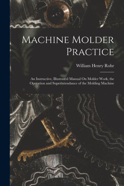 Machine Molder Practice: An Instructive, Illustrated Manual On Molder Work, The Operation And Superintendance Of The Molding Machine