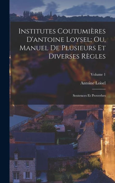 Institutes Coutumières D'Antoine Loysel; Ou, Manuel De Plusieurs Et Diverses Règles: Sentences Et Proverbes; Volume 1 (French Edition)