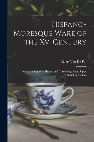 Hispano-Moresque Ware Of The Xv. Century: A Contribution To Its History And Chronology Based Upon Armorial Specimens