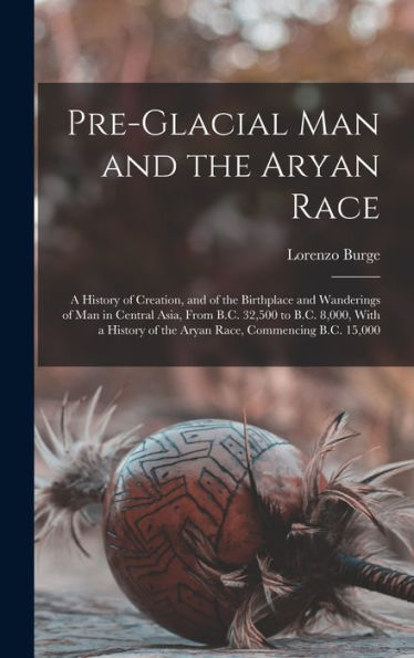 Pre-Glacial Man And The Aryan Race: A History Of Creation, And Of The Birthplace And Wanderings Of Man In Central Asia, From B.C. 32,500 To B.C. ... Of The Aryan Race, Commencing B.C. 15,000