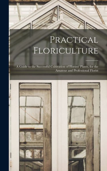 Practical Floriculture: A Guide To The Successful Cultivation Of Florists' Plants, For The Amateur And Professional Florist