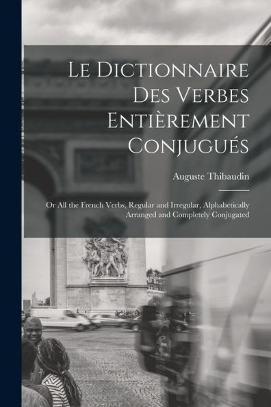 Le Dictionnaire Des Verbes Entièrement Conjugués: Or All The French Verbs, Regular And Irregular, Alphabetically Arranged And Completely Conjugated (French Edition)