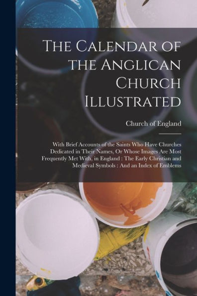 The Calendar Of The Anglican Church Illustrated: With Brief Accounts Of The Saints Who Have Churches Dedicated In Their Names, Or Whose Images Are ... And Medieval Symbols: And An Index Of Emblems