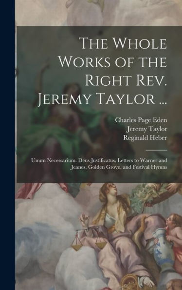 The Whole Works Of The Right Rev. Jeremy Taylor ...: Unum Necessarium. Deus Justificatus. Letters To Warner And Jeanes. Golden Grove, And Festival Hymns