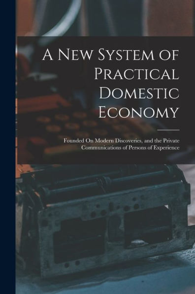 A New System Of Practical Domestic Economy: Founded On Modern Discoveries, And The Private Communications Of Persons Of Experience