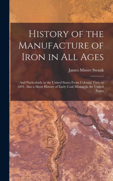 History Of The Manufacture Of Iron In All Ages: And Particularly In The United States From Colonial Time To 1891. Also A Short History Of Early Coal Mining In The United States