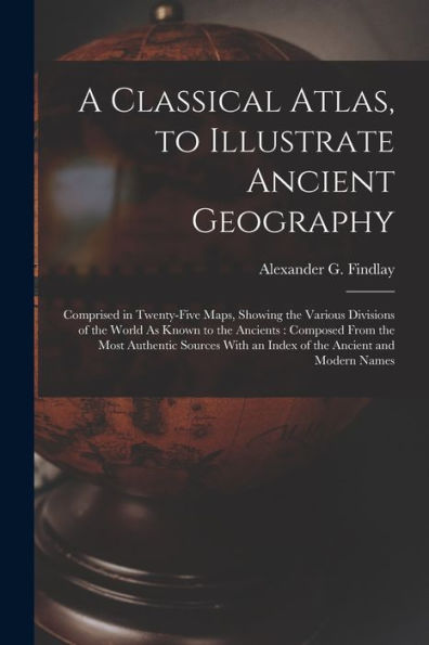 A Classical Atlas, To Illustrate Ancient Geography: Comprised In Twenty-Five Maps, Showing The Various Divisions Of The World As Known To The ... With An Index Of The Ancient And Modern Names
