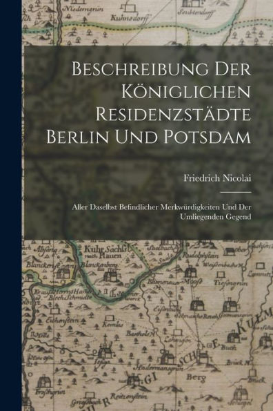 Beschreibung Der Königlichen Residenzstädte Berlin Und Potsdam: Aller Daselbst Befindlicher Merkwürdigkeiten Und Der Umliegenden Gegend (German Edition)