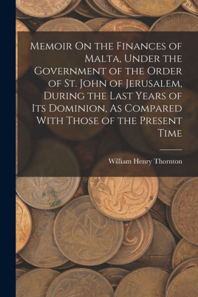 Memoir On The Finances Of Malta, Under The Government Of The Order Of St. John Of Jerusalem, During The Last Years Of Its Dominion, As Compared With Those Of The Present Time