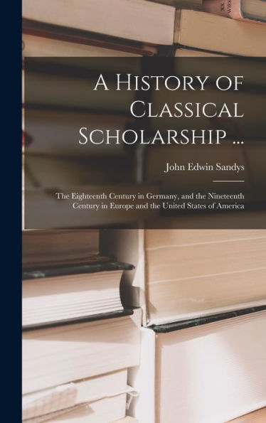 A History Of Classical Scholarship ...: The Eighteenth Century In Germany, And The Nineteenth Century In Europe And The United States Of America