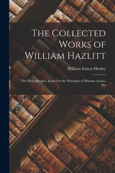 The Collected Works Of William Hazlitt: The Plain Speaker. Essay On The Principles Of Human Action, Etc