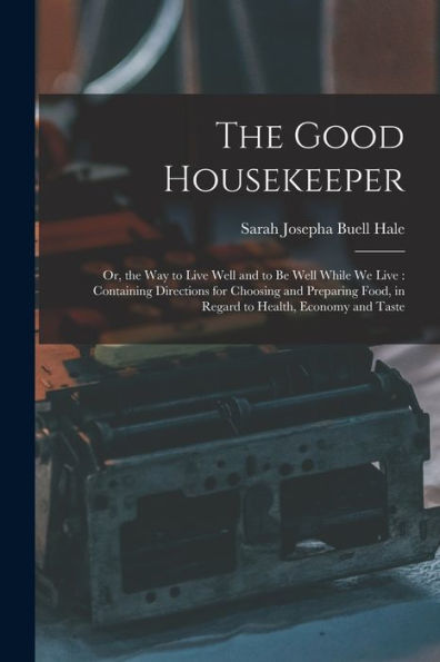 The Good Housekeeper: Or, The Way To Live Well And To Be Well While We Live: Containing Directions For Choosing And Preparing Food, In Regard To Health, Economy And Taste