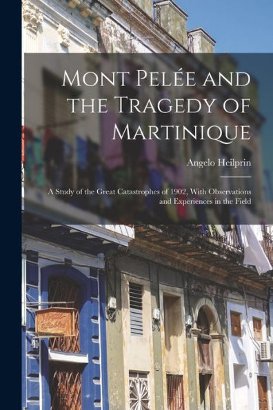 Mont Pelée And The Tragedy Of Martinique: A Study Of The Great Catastrophes Of 1902, With Observations And Experiences In The Field