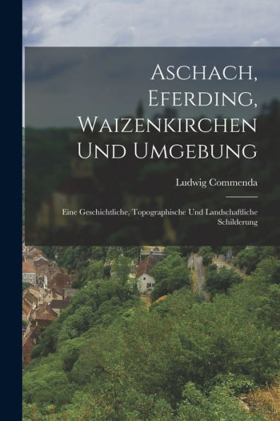Aschach, Eferding, Waizenkirchen Und Umgebung: Eine Geschichtliche, Topographische Und Landschaftliche Schilderung (German Edition)