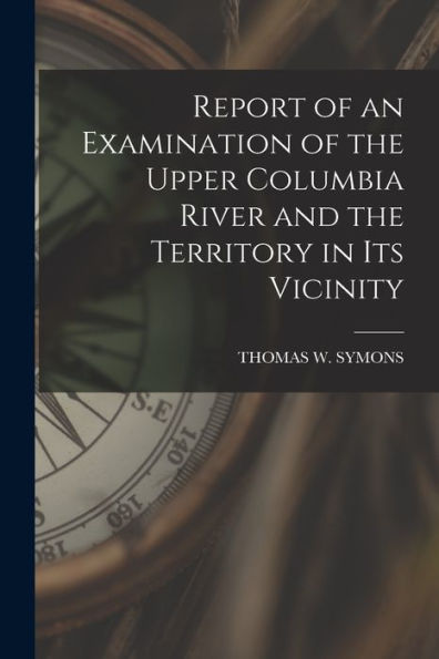 Report Of An Examination Of The Upper Columbia River And The Territory In Its Vicinity