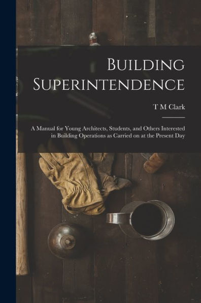 Building Superintendence: A Manual For Young Architects, Students, And Others Interested In Building Operations As Carried On At The Present Day