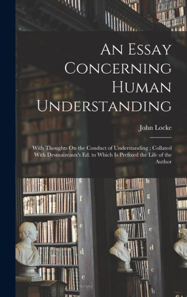 An Essay Concerning Human Understanding: With Thoughts On The Conduct Of Understanding; Collated With Desmaizeaux'S Ed. To Which Is Prefixed The Life Of The Author