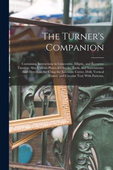 The Turner'S Companion: Containing Instructions In Concentric, Elliptic, And Eccentric Turning; Also Various Plates Of Chucks, Tools, And Instruments: ... Cutter, And Circular Test; With Patterns,